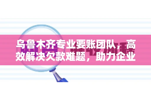 乌鲁木齐专业要账团队，高效解决欠款难题，助力企业稳健发展