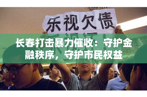 长春打击暴力催收：守护金融秩序，守护市民权益